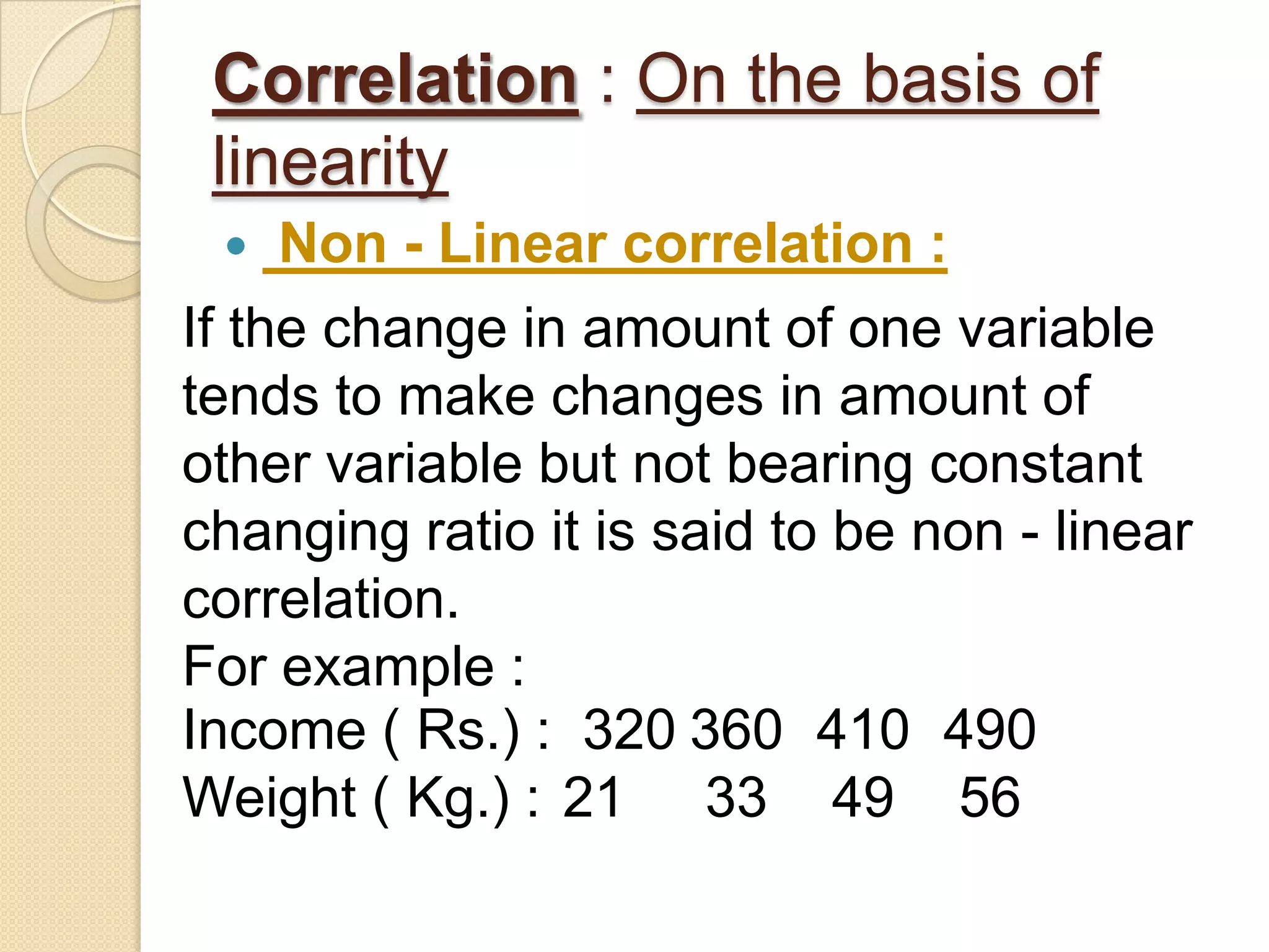 Correlation : On the basis of
linearity
 Non - Linear correlation :
If the change in amount of one variable
tends to make changes in amount of
other variable but not bearing constant
changing ratio it is said to be non - linear
correlation.
For example :
Income ( Rs.) : 320 360 410 490
Weight ( Kg.) : 21 33 49 56
 