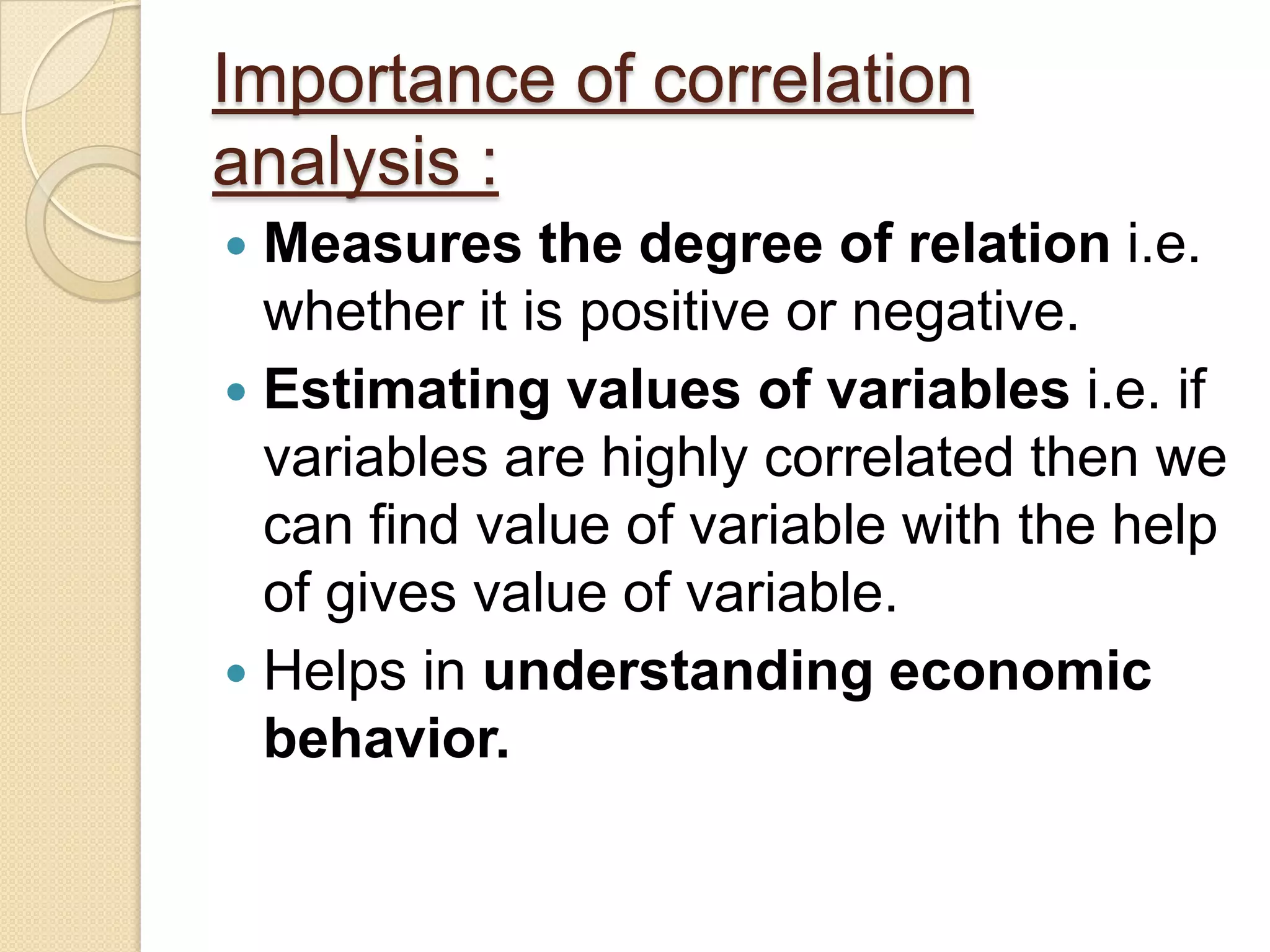 Importance of correlation
analysis :
 Measures the degree of relation i.e.
whether it is positive or negative.
 Estimating values of variables i.e. if
variables are highly correlated then we
can find value of variable with the help
of gives value of variable.
 Helps in understanding economic
behavior.
 