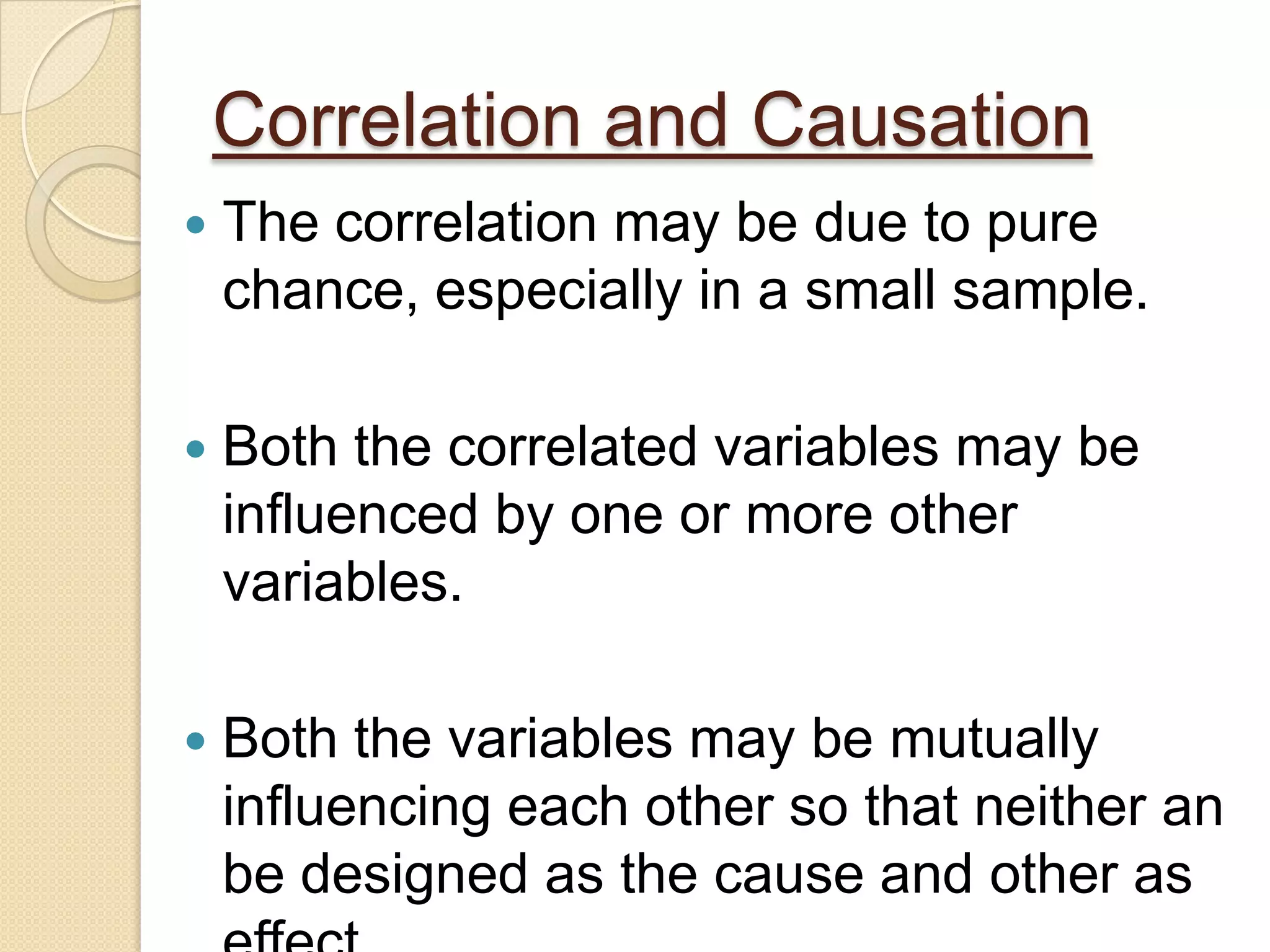 Correlation and Causation
 The correlation may be due to pure
chance, especially in a small sample.
 Both the correlated variables may be
influenced by one or more other
variables.
 Both the variables may be mutually
influencing each other so that neither an
be designed as the cause and other as
 