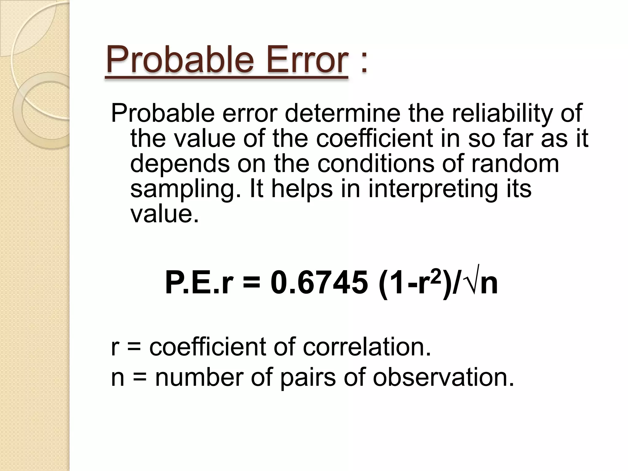 Probable Error :
Probable error determine the reliability of
the value of the coefficient in so far as it
depends on the conditions of random
sampling. It helps in interpreting its
value.
P.E.r = 0.6745 (1-r2)/√n
r = coefficient of correlation.
n = number of pairs of observation.
 