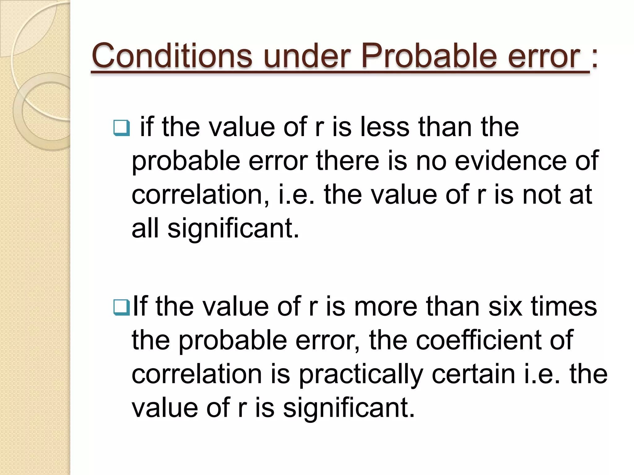 Conditions under Probable error :
 if the value of r is less than the
probable error there is no evidence of
correlation, i.e. the value of r is not at
all significant.
If the value of r is more than six times
the probable error, the coefficient of
correlation is practically certain i.e. the
value of r is significant.
 