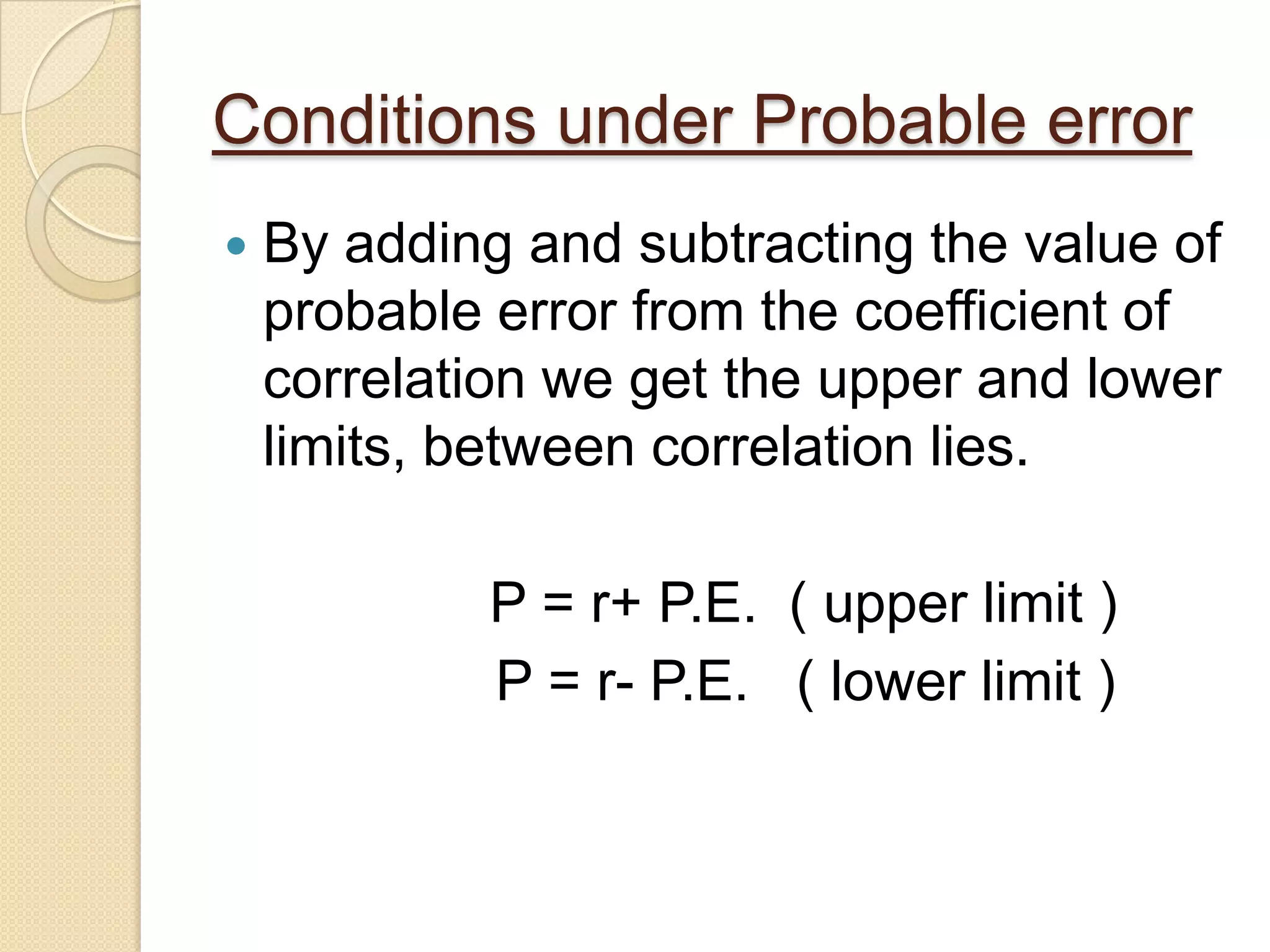 Conditions under Probable error
 By adding and subtracting the value of
probable error from the coefficient of
correlation we get the upper and lower
limits, between correlation lies.
P = r+ P.E. ( upper limit )
P = r- P.E. ( lower limit )
 