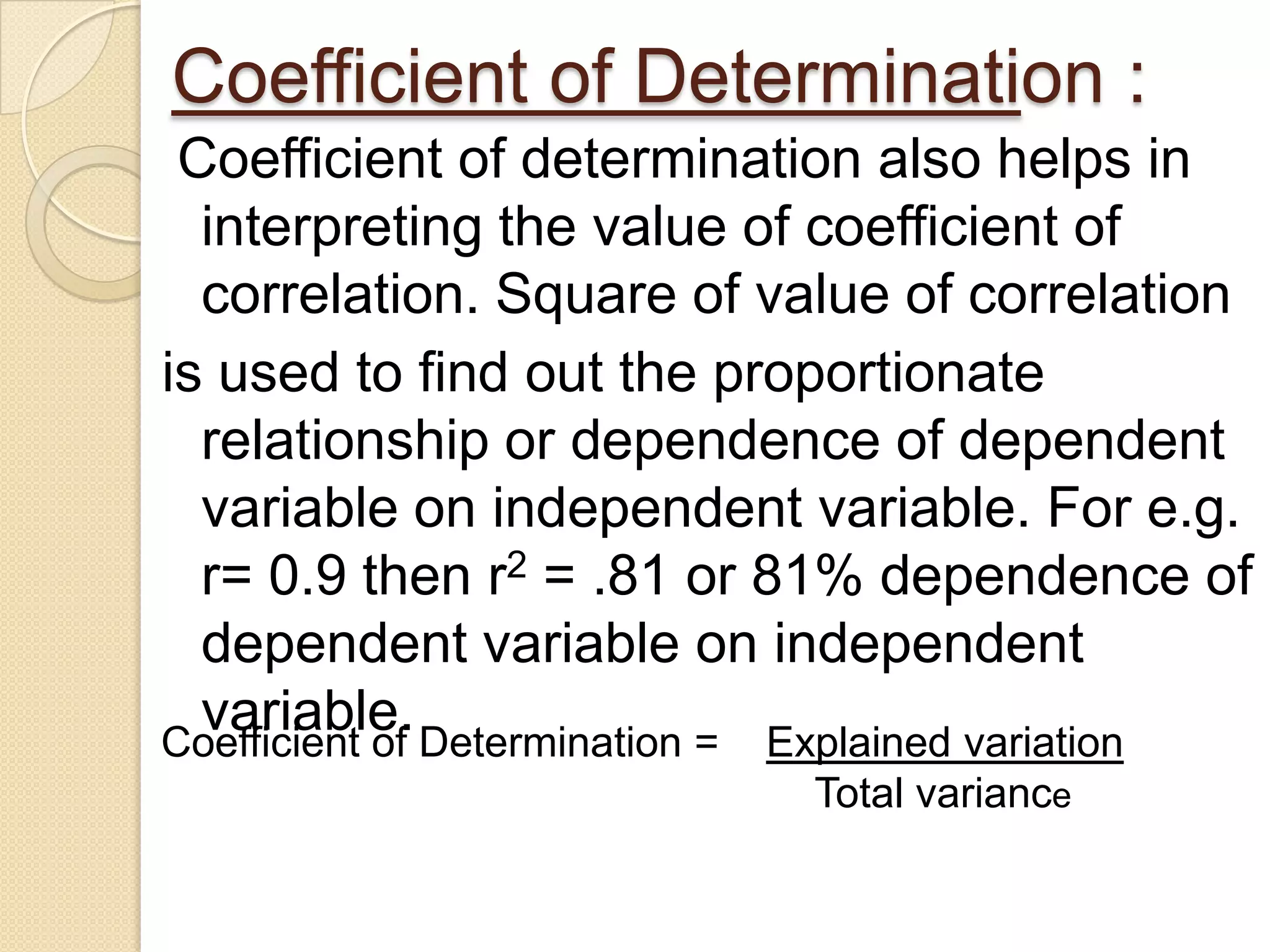 Coefficient of Determination :
Coefficient of determination also helps in
interpreting the value of coefficient of
correlation. Square of value of correlation
is used to find out the proportionate
relationship or dependence of dependent
variable on independent variable. For e.g.
r= 0.9 then r2 = .81 or 81% dependence of
dependent variable on independent
variable.Coefficient of Determination = Explained variation
Total variance
 