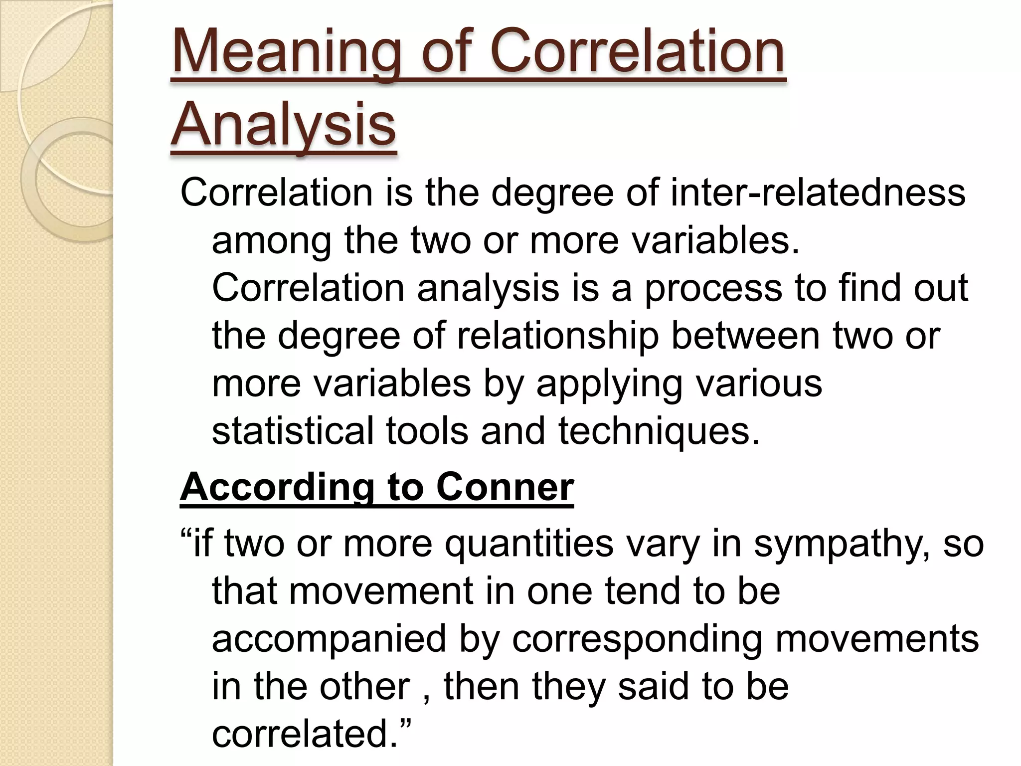 Meaning of Correlation
Analysis
Correlation is the degree of inter-relatedness
among the two or more variables.
Correlation analysis is a process to find out
the degree of relationship between two or
more variables by applying various
statistical tools and techniques.
According to Conner
“if two or more quantities vary in sympathy, so
that movement in one tend to be
accompanied by corresponding movements
in the other , then they said to be
correlated.”
 