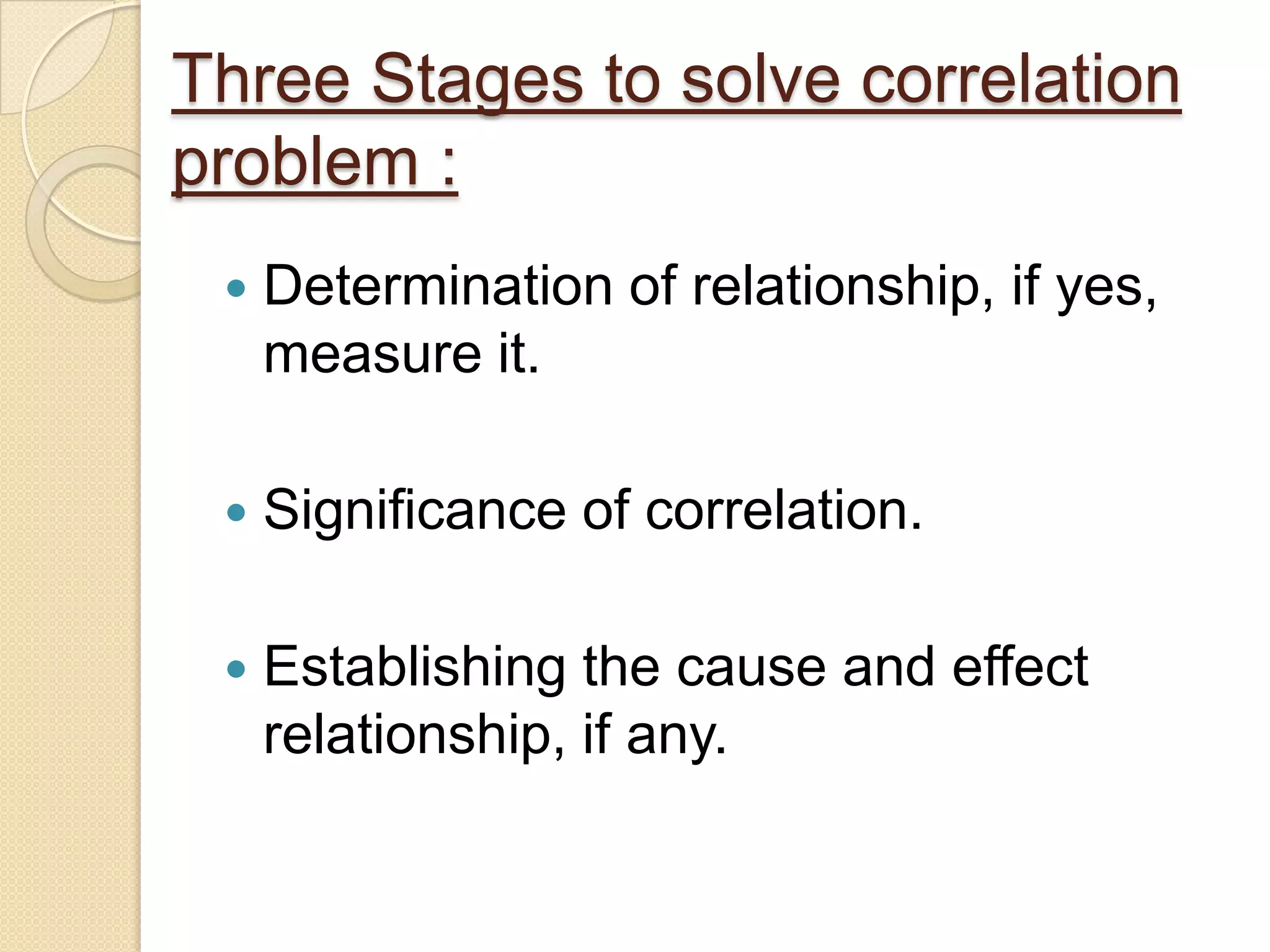 Three Stages to solve correlation
problem :
 Determination of relationship, if yes,
measure it.
 Significance of correlation.
 Establishing the cause and effect
relationship, if any.
 