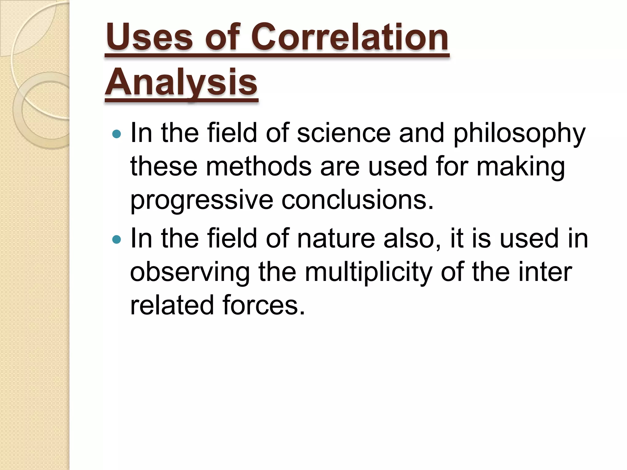 Uses of Correlation
Analysis
 In the field of science and philosophy
these methods are used for making
progressive conclusions.
 In the field of nature also, it is used in
observing the multiplicity of the inter
related forces.
 