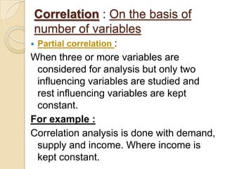 Correlation : On the basis of
number of variables
 Partial correlation :
When three or more variables are
considered for analysis but only two
influencing variables are studied and
rest influencing variables are kept
constant.
For example :
Correlation analysis is done with demand,
supply and income. Where income is
kept constant.
 