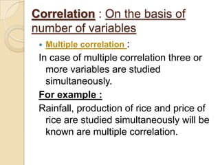 Correlation : On the basis of
number of variables
 Multiple correlation :
In case of multiple correlation three or
more variables are studied
simultaneously.
For example :
Rainfall, production of rice and price of
rice are studied simultaneously will be
known are multiple correlation.
 