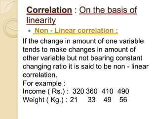 Correlation : On the basis of
linearity
 Non - Linear correlation :
If the change in amount of one variable
tends to make changes in amount of
other variable but not bearing constant
changing ratio it is said to be non - linear
correlation.
For example :
Income ( Rs.) : 320 360 410 490
Weight ( Kg.) : 21 33 49 56
 
