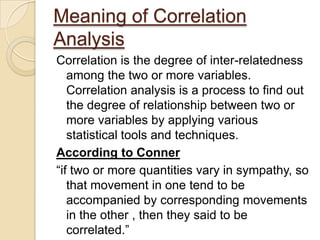 Meaning of Correlation
Analysis
Correlation is the degree of inter-relatedness
among the two or more variables.
Correlation analysis is a process to find out
the degree of relationship between two or
more variables by applying various
statistical tools and techniques.
According to Conner
“if two or more quantities vary in sympathy, so
that movement in one tend to be
accompanied by corresponding movements
in the other , then they said to be
correlated.”
 