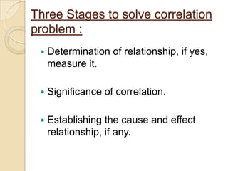 Three Stages to solve correlation
problem :
 Determination of relationship, if yes,
measure it.
 Significance of correlation.
 Establishing the cause and effect
relationship, if any.
 
