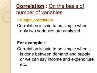 Correlation : On the basis of
number of variables
 Simple correlation
Correlation is said to be simple when
only two variables are analyzed.
For example :
Correlation is said to be simple when it
is done between demand and supply
or we can say income and expenditure
etc.
 