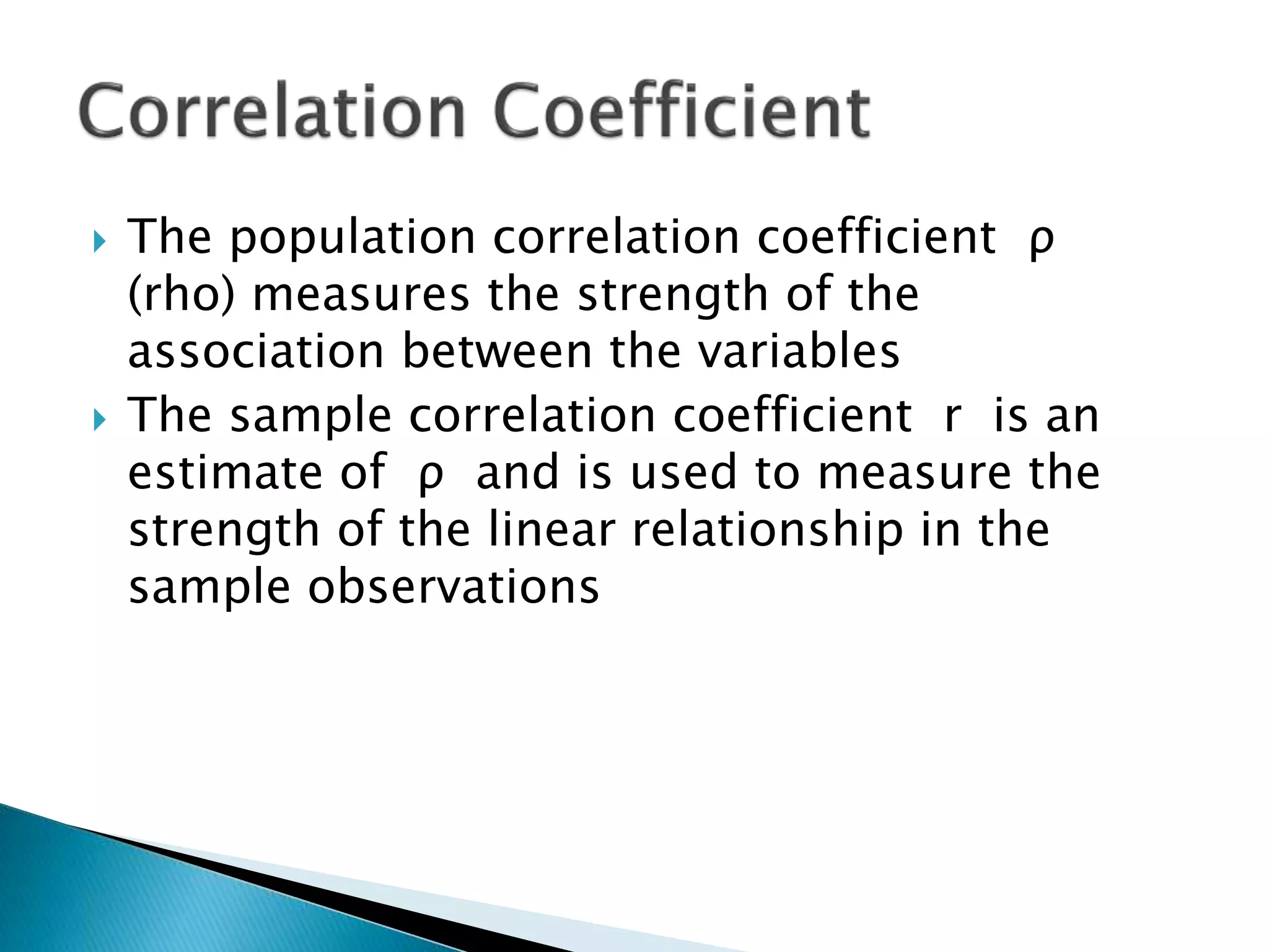  The population correlation coefficient ρ
(rho) measures the strength of the
association between the variables
 The sample correlation coefficient r is an
estimate of ρ and is used to measure the
strength of the linear relationship in the
sample observations
 