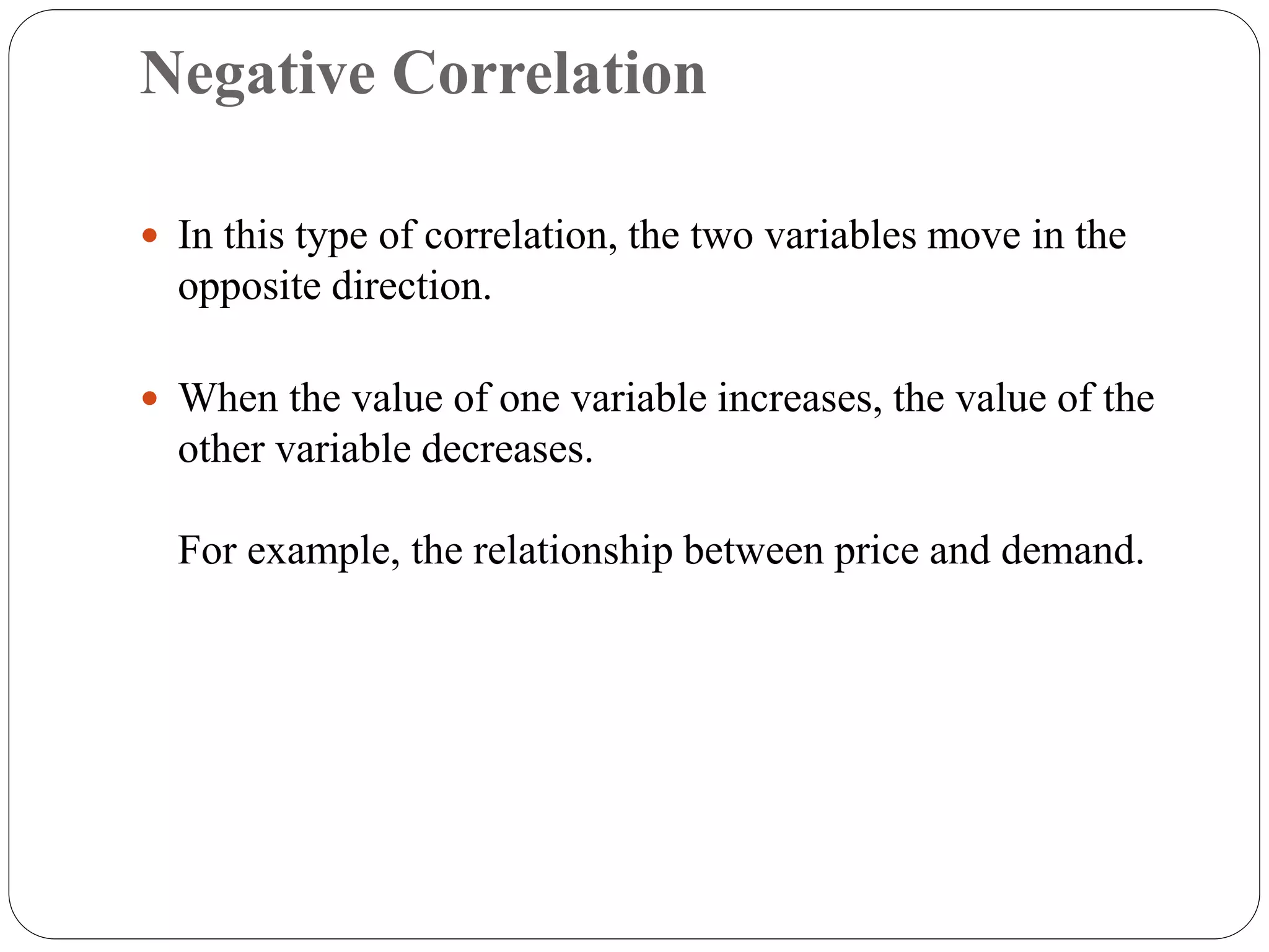 Negative Correlation
 In this type of correlation, the two variables move in the
opposite direction.
 When the value of one variable increases, the value of the
other variable decreases.
For example, the relationship between price and demand.
 