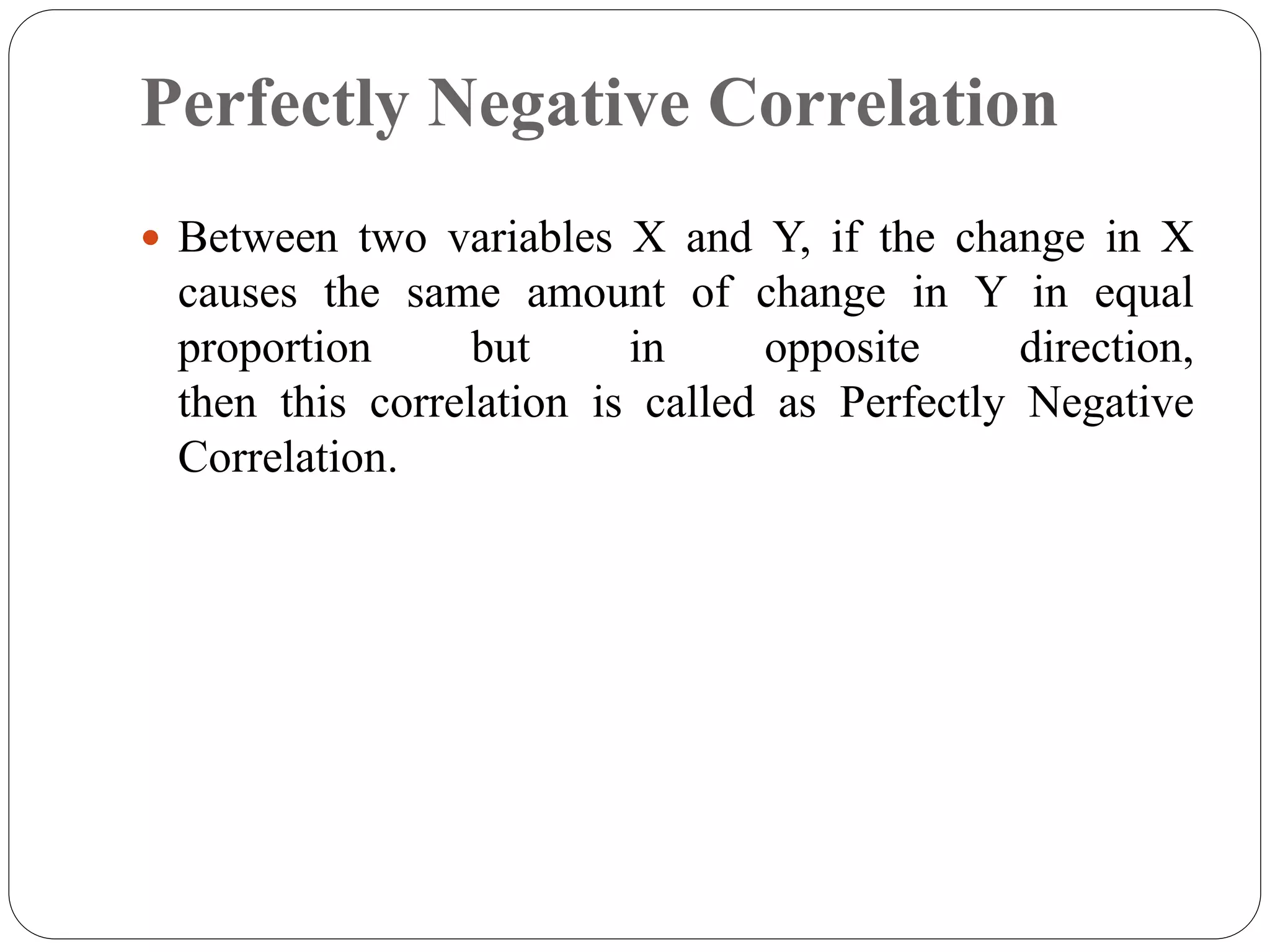 Perfectly Negative Correlation
 Between two variables X and Y, if the change in X
causes the same amount of change in Y in equal
proportion but in opposite direction,
then this correlation is called as Perfectly Negative
Correlation.
 