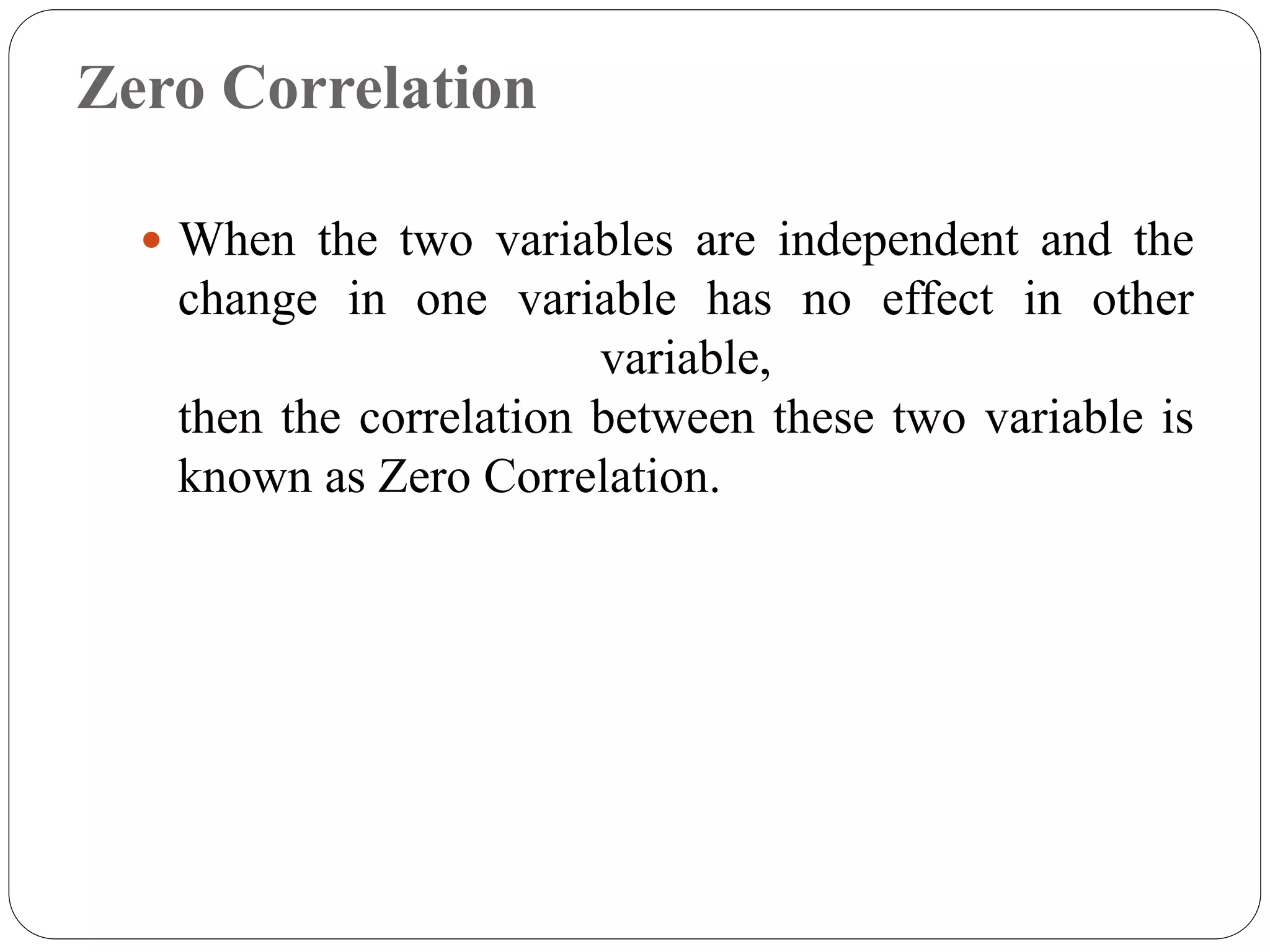 Zero Correlation
 When the two variables are independent and the
change in one variable has no effect in other
variable,
then the correlation between these two variable is
known as Zero Correlation.
 