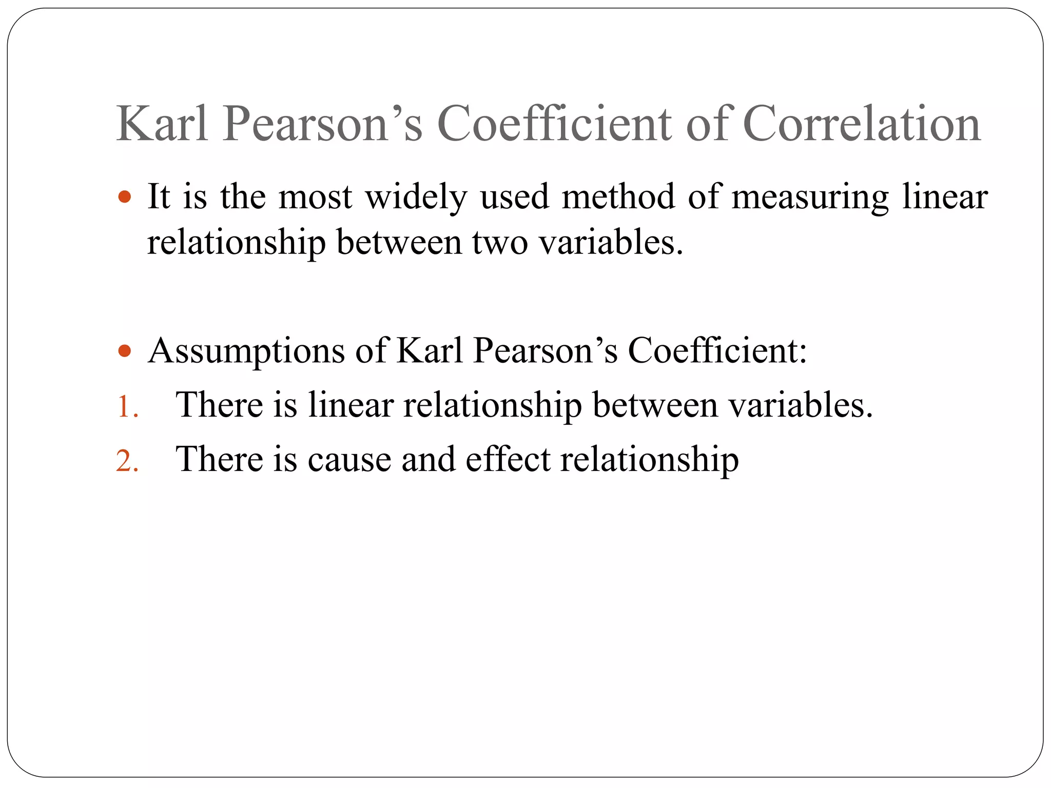 Karl Pearson’s Coefficient of Correlation
 It is the most widely used method of measuring linear
relationship between two variables.
 Assumptions of Karl Pearson’s Coefficient:
1. There is linear relationship between variables.
2. There is cause and effect relationship
 