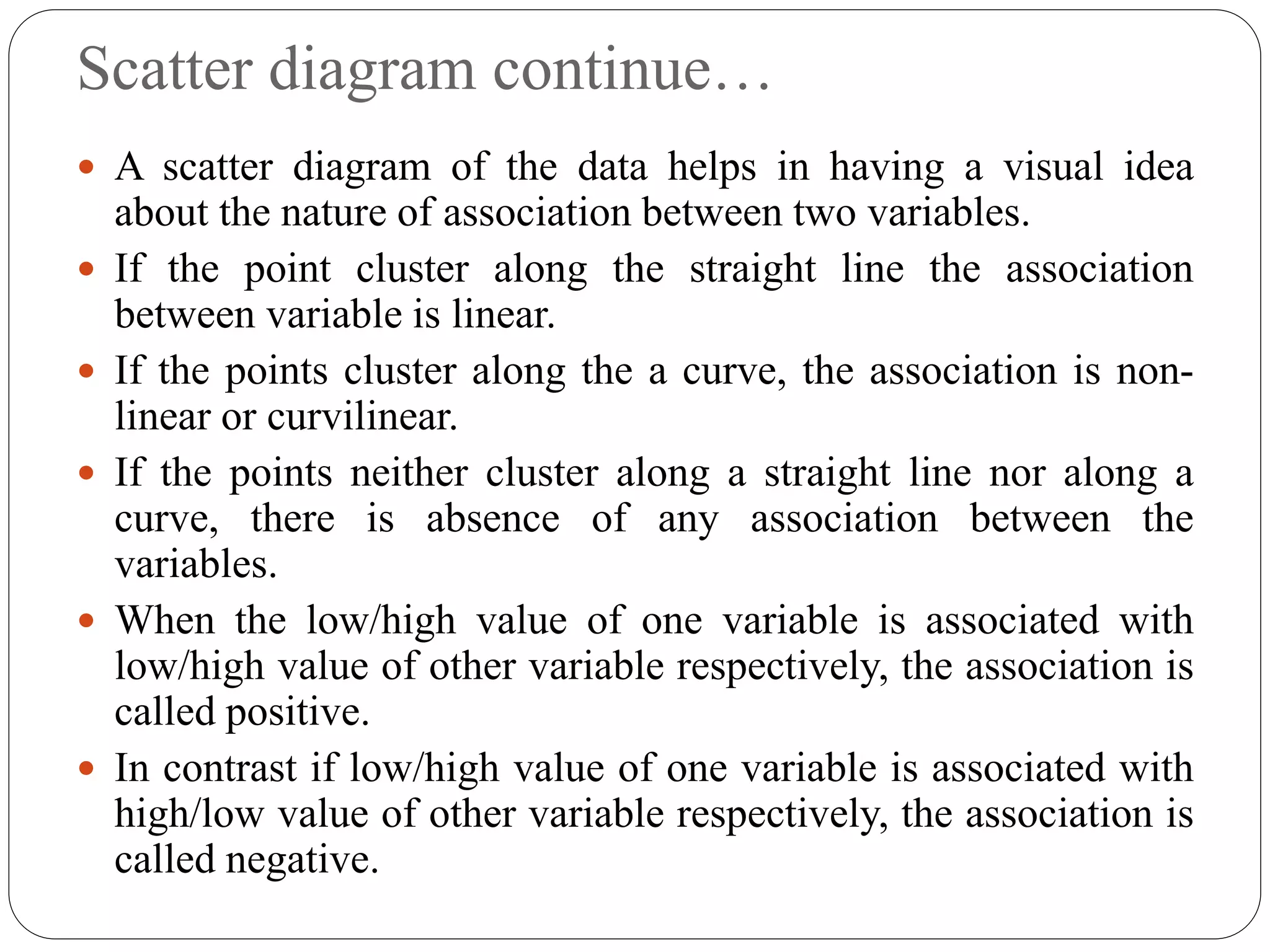 Scatter diagram continue…
 A scatter diagram of the data helps in having a visual idea
about the nature of association between two variables.
 If the point cluster along the straight line the association
between variable is linear.
 If the points cluster along the a curve, the association is non-
linear or curvilinear.
 If the points neither cluster along a straight line nor along a
curve, there is absence of any association between the
variables.
 When the low/high value of one variable is associated with
low/high value of other variable respectively, the association is
called positive.
 In contrast if low/high value of one variable is associated with
high/low value of other variable respectively, the association is
called negative.
 