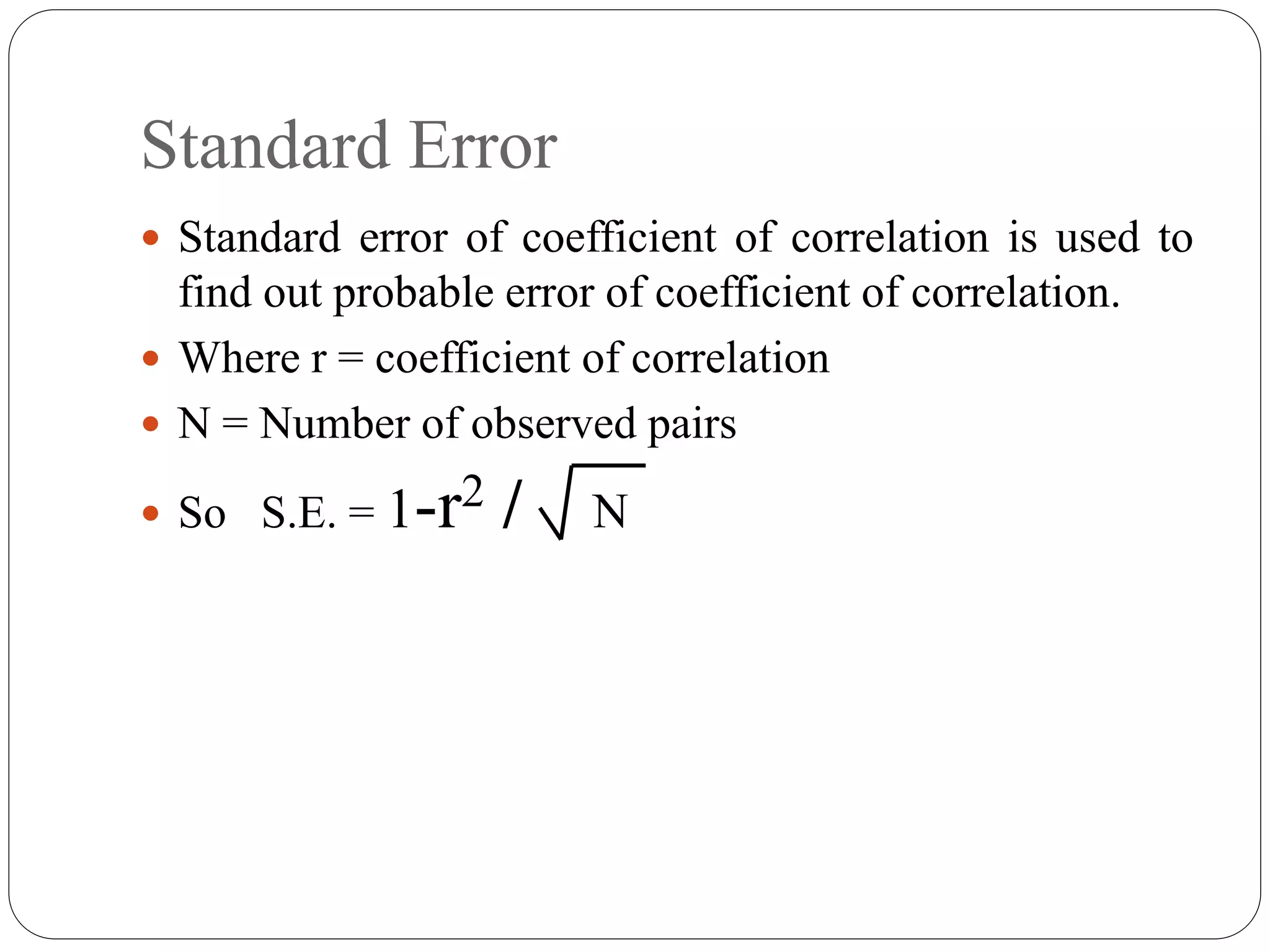 Standard Error
 Standard error of coefficient of correlation is used to
find out probable error of coefficient of correlation.
 Where r = coefficient of correlation
 N = Number of observed pairs
 So S.E. = 1-r2 / N
 