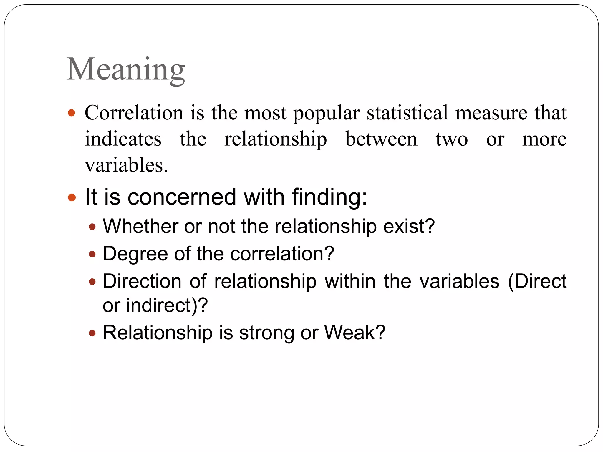 Meaning
 Correlation is the most popular statistical measure that
indicates the relationship between two or more
variables.
 It is concerned with finding:
 Whether or not the relationship exist?
 Degree of the correlation?
 Direction of relationship within the variables (Direct
or indirect)?
 Relationship is strong or Weak?
 