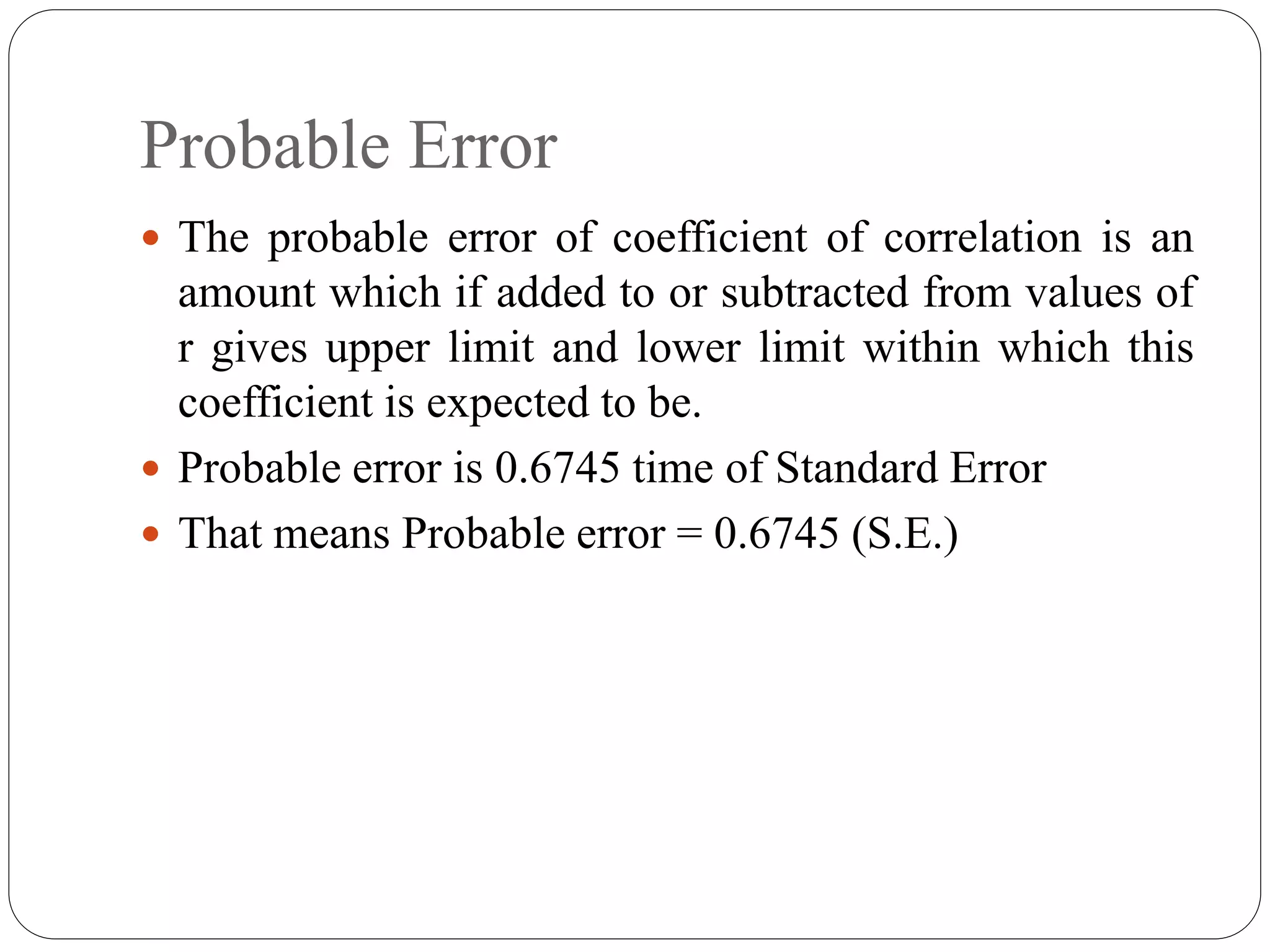 Probable Error
 The probable error of coefficient of correlation is an
amount which if added to or subtracted from values of
r gives upper limit and lower limit within which this
coefficient is expected to be.
 Probable error is 0.6745 time of Standard Error
 That means Probable error = 0.6745 (S.E.)
 