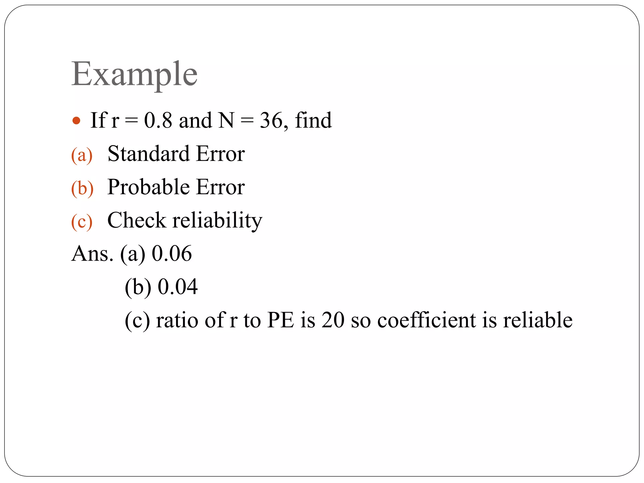 Example
 If r = 0.8 and N = 36, find
(a) Standard Error
(b) Probable Error
(c) Check reliability
Ans. (a) 0.06
(b) 0.04
(c) ratio of r to PE is 20 so coefficient is reliable
 