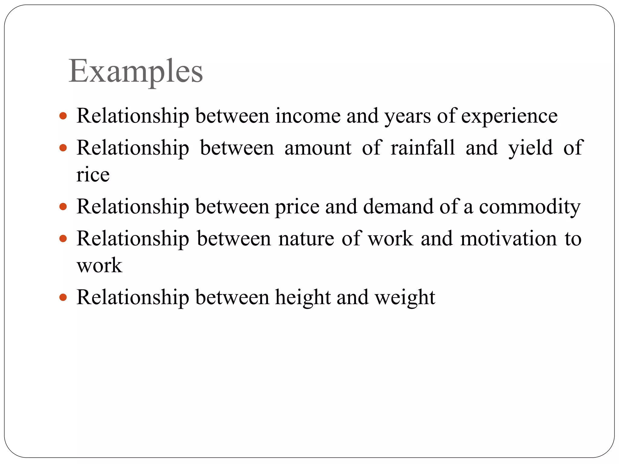 Examples
 Relationship between income and years of experience
 Relationship between amount of rainfall and yield of
rice
 Relationship between price and demand of a commodity
 Relationship between nature of work and motivation to
work
 Relationship between height and weight
 