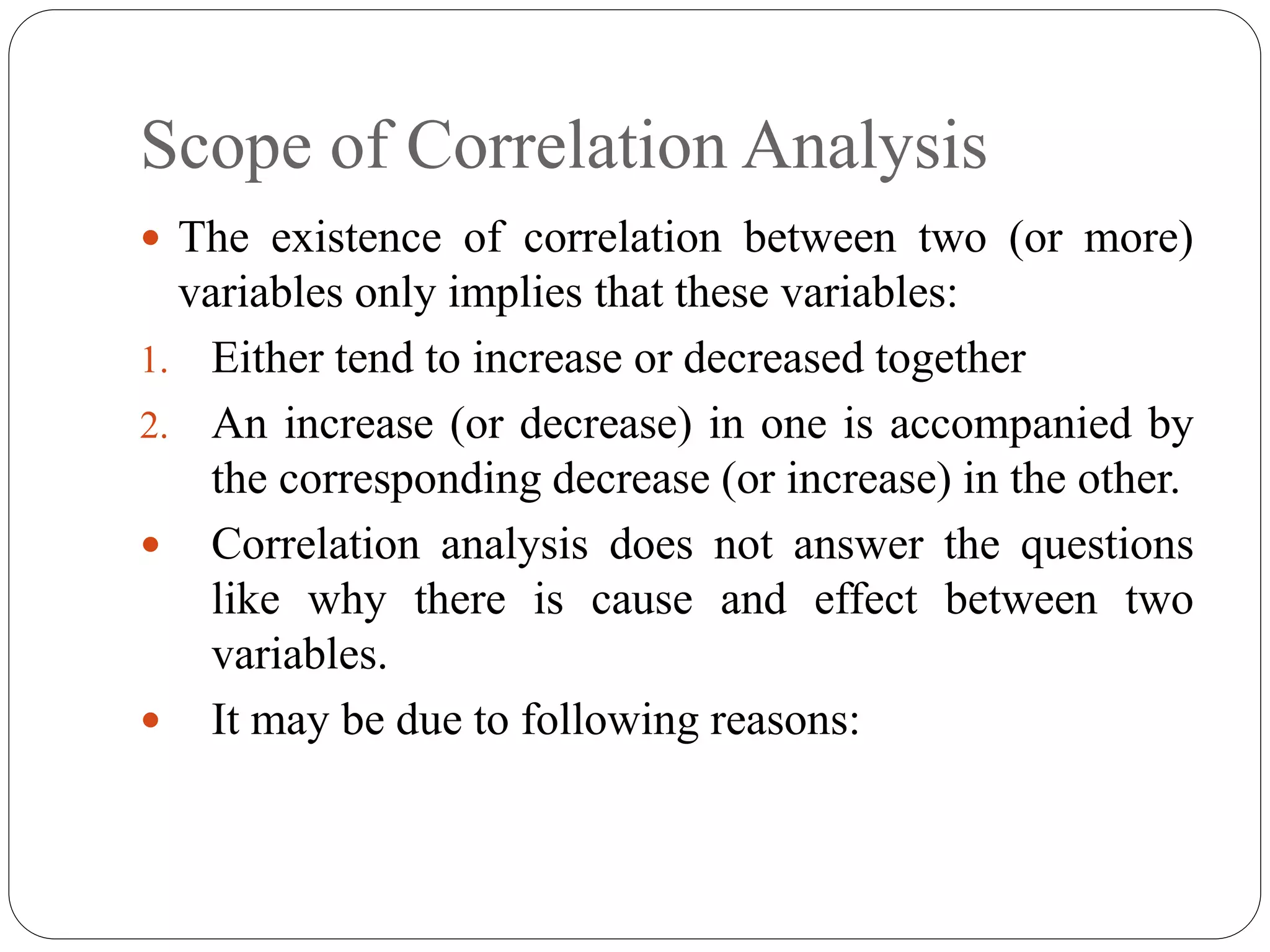 Scope of Correlation Analysis
 The existence of correlation between two (or more)
variables only implies that these variables:
1. Either tend to increase or decreased together
2. An increase (or decrease) in one is accompanied by
the corresponding decrease (or increase) in the other.
 Correlation analysis does not answer the questions
like why there is cause and effect between two
variables.
 It may be due to following reasons:
 