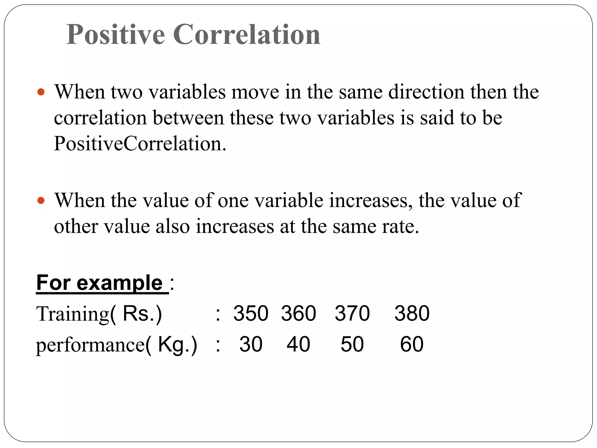 Positive Correlation
 When two variables move in the same direction then the
correlation between these two variables is said to be
PositiveCorrelation.
 When the value of one variable increases, the value of
other value also increases at the same rate.
For example :
Training( Rs.) : 350 360 370 380
performance( Kg.) : 30 40 50 60
 
