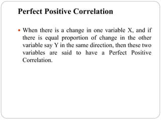 Perfect Positive Correlation
 When there is a change in one variable X, and if
there is equal proportion of change in the other
variable say Y in the same direction, then these two
variables are said to have a Perfect Positive
Correlation.
 