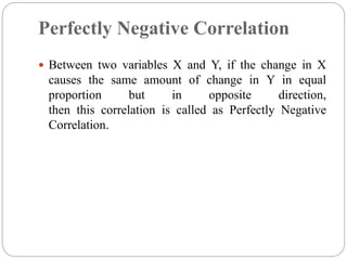 Perfectly Negative Correlation
 Between two variables X and Y, if the change in X
causes the same amount of change in Y in equal
proportion but in opposite direction,
then this correlation is called as Perfectly Negative
Correlation.
 