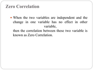 Zero Correlation
 When the two variables are independent and the
change in one variable has no effect in other
variable,
then the correlation between these two variable is
known as Zero Correlation.
 