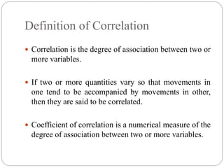 Definition of Correlation
 Correlation is the degree of association between two or
more variables.
 If two or more quantities vary so that movements in
one tend to be accompanied by movements in other,
then they are said to be correlated.
 Coefficient of correlation is a numerical measure of the
degree of association between two or more variables.
 