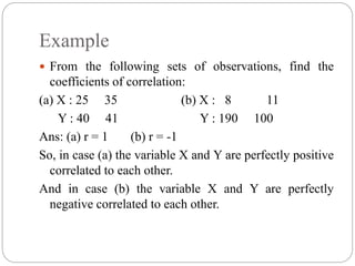 Example
 From the following sets of observations, find the
coefficients of correlation:
(a) X : 25 35 (b) X : 8 11
Y : 40 41 Y : 190 100
Ans: (a) r = 1 (b) r = -1
So, in case (a) the variable X and Y are perfectly positive
correlated to each other.
And in case (b) the variable X and Y are perfectly
negative correlated to each other.
 