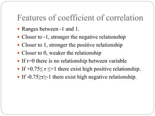 Features of coefficient of correlation
 Ranges between -1 and 1.
 Closer to -1, stronger the negative relationship
 Closer to 1, stronger the positive relationship
 Closer to 0, weaker the relationship
 If r=0 there is no relationship between variable
 If +0.75≤ r ≤+1 there exist high positive relationship.
 If -0.75≥r≥-1 there exist high negative relationship.
 