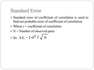 Standard Error
 Standard error of coefficient of correlation is used to
find out probable error of coefficient of correlation.
 Where r = coefficient of correlation
 N = Number of observed pairs
 So S.E. = 1-r2 / N
 