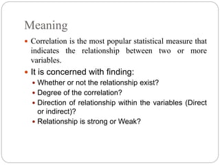 Meaning
 Correlation is the most popular statistical measure that
indicates the relationship between two or more
variables.
 It is concerned with finding:
 Whether or not the relationship exist?
 Degree of the correlation?
 Direction of relationship within the variables (Direct
or indirect)?
 Relationship is strong or Weak?
 