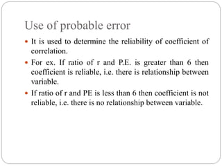 Use of probable error
 It is used to determine the reliability of coefficient of
correlation.
 For ex. If ratio of r and P.E. is greater than 6 then
coefficient is reliable, i.e. there is relationship between
variable.
 If ratio of r and PE is less than 6 then coefficient is not
reliable, i.e. there is no relationship between variable.
 