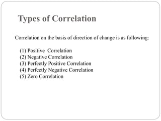 Types of Correlation
Correlation on the basis of direction of change is as following:
(1) Positive Correlation
(2) Negative Correlation
(3) Perfectly Positive Correlation
(4) Perfectly Negative Correlation
(5) Zero Correlation
 