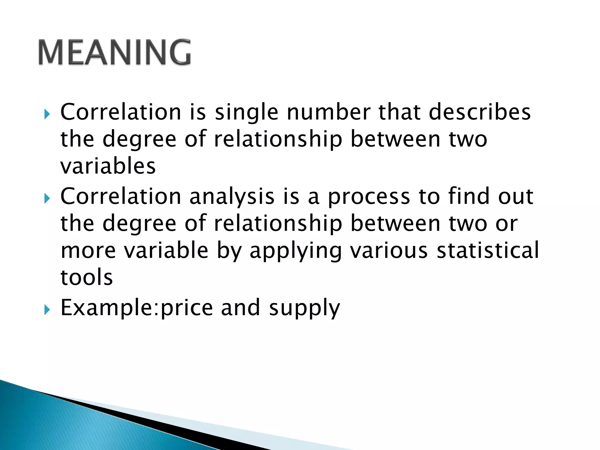  Correlation is single number that describes
the degree of relationship between two
variables
Correlation analysis is a process to find out
the degree of relationship between two or
more variable by applying various statistical
tools
Example:price and supply