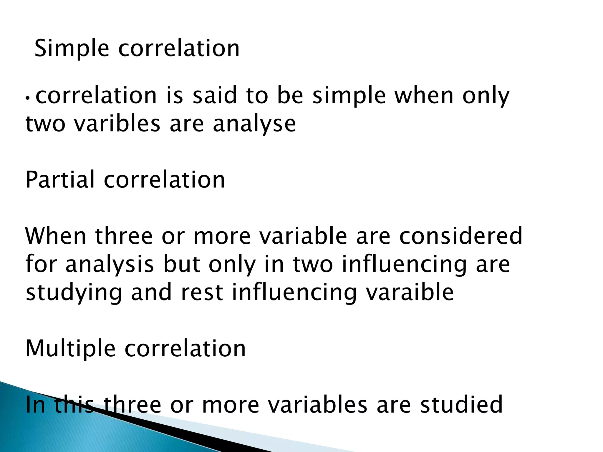 Simple correlation
• correlation is said to be simple when only
two varibles are analyse
Partial correlation
When three or more variable are considered
for analysis but only in two influencing are
studying and rest influencing varaible
Multiple correlation
In this three or more variables are studied