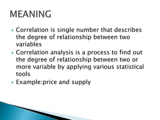  Correlation is single number that describes
the degree of relationship between two
variables
 Correlation analysis is a process to find out
the degree of relationship between two or
more variable by applying various statistical
tools
 Example:price and supply
 