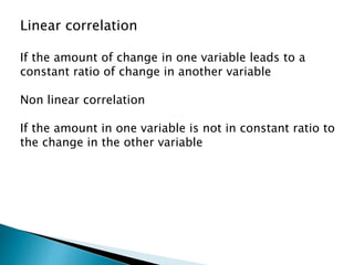 Linear correlation
If the amount of change in one variable leads to a
constant ratio of change in another variable
Non linear correlation
If the amount in one variable is not in constant ratio to
the change in the other variable
 