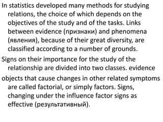 In statistics developed many methods for studying
relations, the choice of which depends on the
objectives of the study and of the tasks. Links
between evidence (признаки) and phenomena
(явления), because of their great diversity, are
classified according to a number of grounds.
Signs on their importance for the study of the
relationship are divided into two classes. evidence
objects that cause changes in other related symptoms
are called factorial, or simply factors. Signs,
changing under the influence factor signs as
effective (результативный).
 