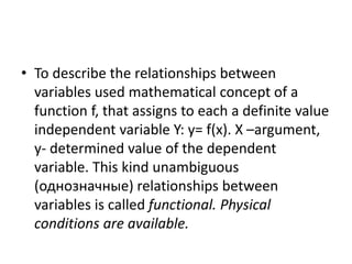• To describe the relationships between
variables used mathematical concept of a
function f, that assigns to each a definite value
independent variable Y: y= f(x). X –argument,
y- determined value of the dependent
variable. This kind unambiguous
(однозначные) relationships between
variables is called functional. Physical
conditions are available.
 