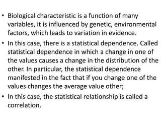 • Biological characteristic is a function of many
variables, it is influenced by genetic, environmental
factors, which leads to variation in evidence.
• In this case, there is a statistical dependence. Called
statistical dependence in which a change in one of
the values causes a change in the distribution of the
other. In particular, the statistical dependence
manifested in the fact that if you change one of the
values changes the average value other;
• In this case, the statistical relationship is called a
correlation.
 