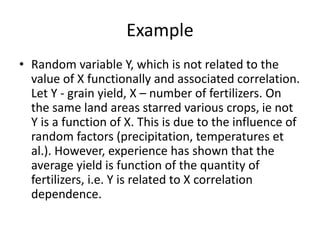 Example
• Random variable Y, which is not related to the
value of X functionally and associated correlation.
Let Y - grain yield, X – number of fertilizers. On
the same land areas starred various crops, ie not
Y is a function of X. This is due to the influence of
random factors (precipitation, temperatures et
al.). However, experience has shown that the
average yield is function of the quantity of
fertilizers, i.e. Y is related to X correlation
dependence.
 