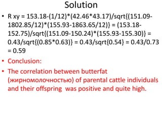 Solution
• R xy = 153.18-(1/12)*(42.46*43.17)/sqrt{(151.09-
1802.85/12)*(155.93-1863.65/12)} = (153.18-
152.75)/sqrt{(151.09-150.24)*(155.93-155.30)} =
0.43/sqrt{(0.85*0.63)} = 0.43/sqrt{0.54} = 0.43/0.73
= 0.59
• Conclusion:
• The correlation between butterfat
(жирномолочностью) of parental cattle individuals
and their offspring was positive and quite high.
 