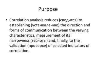 Purpose
• Correlation analysis reduces (сводится) to
establishing (установлению) the direction and
forms of communication between the varying
characteristics, measurement of its
narrowness (тесноты) and, finally, to the
validation (проверке) of selected indicators of
correlation.
 