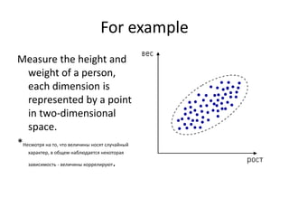 For example
Measure the height and
weight of a person,
each dimension is
represented by a point
in two-dimensional
space.
*Несмотря на то, что величины носят случайный
характер, в общем наблюдается некоторая
зависимость - величины коррелируют.
 